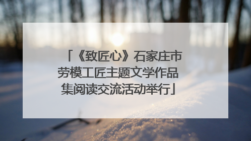 《致匠心》石家庄市劳模工匠主题文学作品集阅读交流活动举行