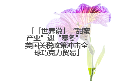 「世界说」“甜蜜产业”遇“寒冬”：美国关税政策冲击全球巧克力贸易