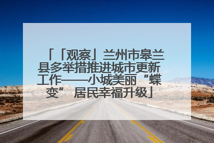 「观察」兰州市皋兰县多举措推进城市更新工作——小城美丽“蝶变” 居民幸福升级
