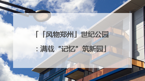 「风物郑州」世纪公园：满载“记忆”筑新园