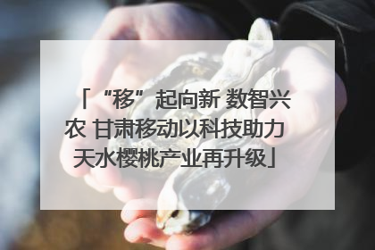 “移”起向新 数智兴农 甘肃移动以科技助力天水樱桃产业再升级