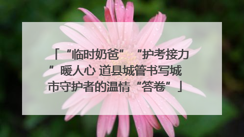 “临时奶爸”“护考接力”暖人心 道县城管书写城市守护者的温情“答卷”