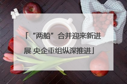“两船”合并迎来新进展 央企重组纵深推进