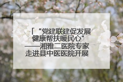 “党建联建促发展 健康帮扶暖民心”——湘雅二医院专家走进县中医医院开展健康帮扶活动