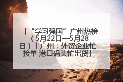 “学习强国”广州热榜（5月22日—5月28日）丨广州：外贸企业忙接单 港口码头忙出货