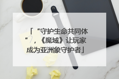 “守护生命共同体”，《魔域》让玩家成为亚洲象守护者