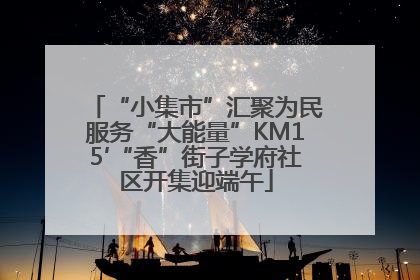 “小集市”汇聚为民服务“大能量”KM15′“香”街子学府社区开集迎端午