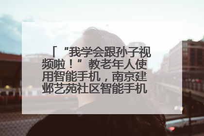 “我学会跟孙子视频啦！”教老年人使用智能手机，南京建邺艺苑社区智能手机课堂圆满落幕