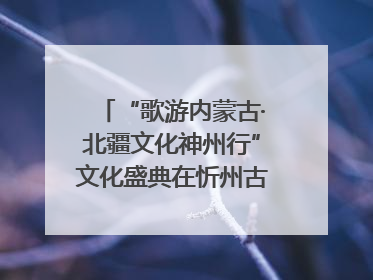“歌游内蒙古·北疆文化神州行”文化盛典在忻州古城上演——蒙晋文化交融共谱文旅融合新篇