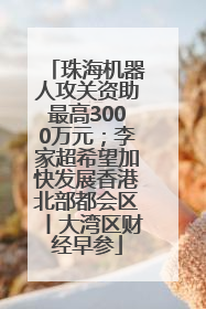 珠海机器人攻关资助最高3000万元；李家超希望加快发展香港北部都会区丨大湾区财经早参