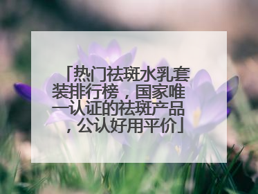 热门祛斑水乳套装排行榜，国家唯一认证的祛斑产品，公认好用平价