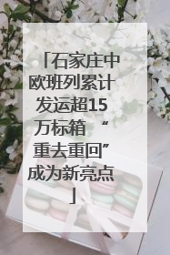 石家庄中欧班列累计发运超15万标箱 “重去重回”成为新亮点