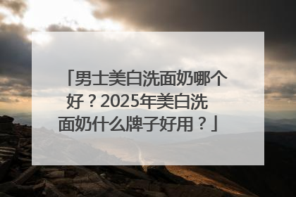 男士美白洗面奶哪个好？2025年美白洗面奶什么牌子好用？