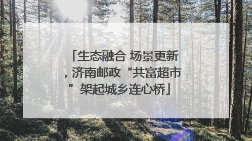 生态融合 场景更新，济南邮政“共富超市”架起城乡连心桥