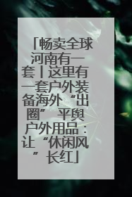 畅卖全球 河南有一套丨这里有一套户外装备海外“出圈” 平舆户外用品：让“休闲风”长红