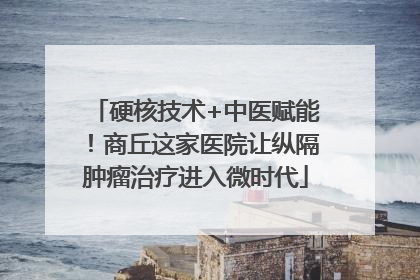 硬核技术+中医赋能！商丘这家医院让纵隔肿瘤治疗进入微时代
