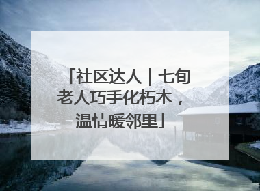 社区达人｜七旬老人巧手化朽木，温情暖邻里