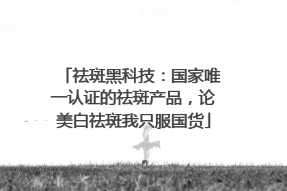 祛斑黑科技：国家唯一认证的祛斑产品，论美白祛斑我只服国货