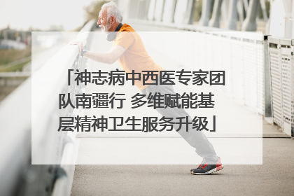 神志病中西医专家团队南疆行 多维赋能基层精神卫生服务升级