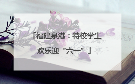 福建泉港：特校学生 欢乐迎“六一”