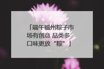 端午福州粽子市场有创意 品类多口味更放“粽”