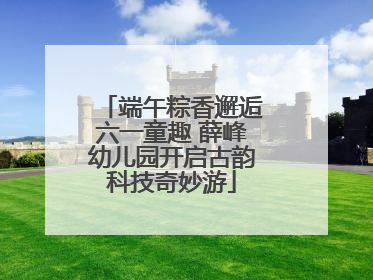 端午粽香邂逅六一童趣 薛峰幼儿园开启古韵科技奇妙游
