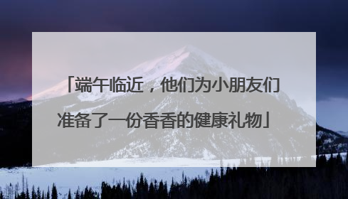 端午临近，他们为小朋友们准备了一份香香的健康礼物