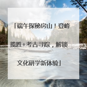 端午探秘房山！登峰揽胜+考古寻踪，解锁文化研学新体验