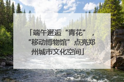 端午邂逅“青花”，“移动博物馆”点亮郑州城市文化空间