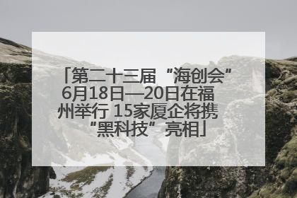 第二十三届“海创会”6月18日—20日在福州举行 15家厦企将携“黑科技”亮相