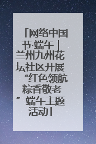 网络中国节·端午｜兰州九州花坛社区开展“红色领航 粽香敬老”端午主题活动