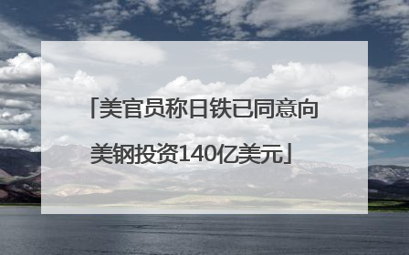 美官员称日铁已同意向美钢投资140亿美元