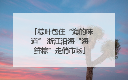 粽叶包住“海的味道” 浙江沿海“海鲜粽”走俏市场