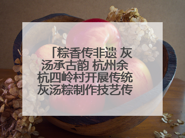 粽香传非遗 灰汤承古韵 杭州余杭四岭村开展传统灰汤粽制作技艺传承活动