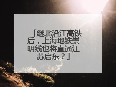 继北沿江高铁后，上海地铁崇明线也将直通江苏启东？