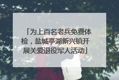 为上百名老兵免费体检，盐城亭湖新兴镇开展关爱退役军人活动