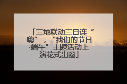 三地联动三日连“嗨”，“我们的节日·端午”主题活动上演花式出圈