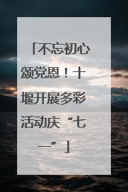 不忘初心颂党恩！十堰开展多彩活动庆“七一”