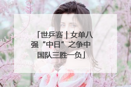 世乒赛｜女单八强“中日”之争中国队三胜一负