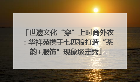 世遗文化“穿”上时尚外衣：华祥苑携手七匹狼打造“茶韵+服饰”现象级走秀