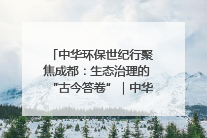 中华环保世纪行聚焦成都：生态治理的“古今答卷”｜中华环保世纪行