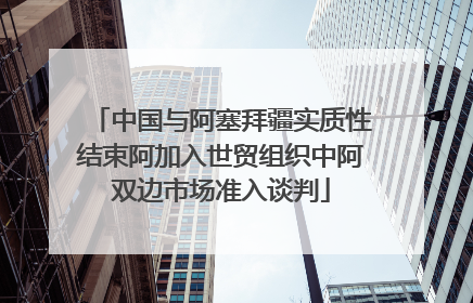 中国与阿塞拜疆实质性结束阿加入世贸组织中阿双边市场准入谈判