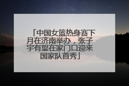 中国女篮热身赛下月在济南举办，张子宇有望在家门口迎来国家队首秀