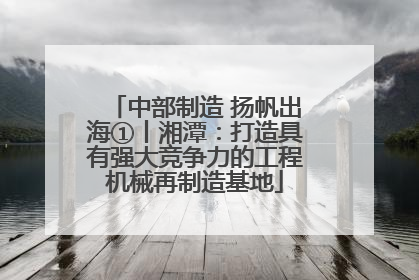 中部制造 扬帆出海①丨湘潭：打造具有强大竞争力的工程机械再制造基地