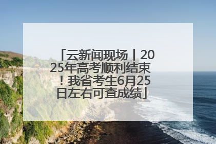 云新闻现场丨2025年高考顺利结束！我省考生6月25日左右可查成绩