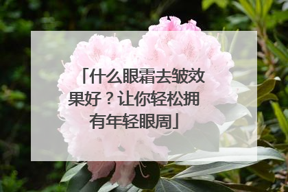 什么眼霜去皱效果好？让你轻松拥有年轻眼周