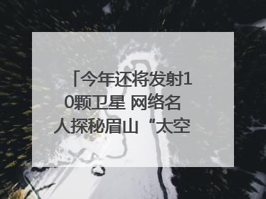 今年还将发射10颗卫星 网络名人探秘眉山“太空之眼”建设密码｜网络名人四川行
