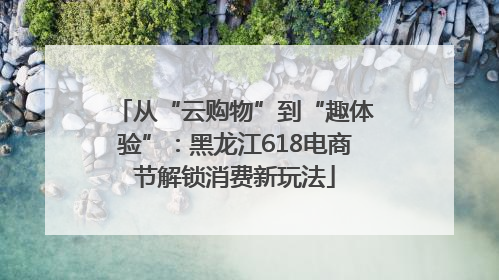 从“云购物”到“趣体验”：黑龙江618电商节解锁消费新玩法