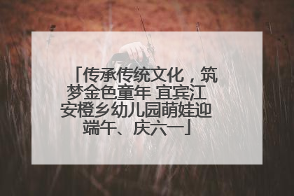 传承传统文化，筑梦金色童年 宜宾江安橙乡幼儿园萌娃迎端午、庆六一