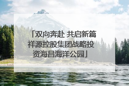 双向奔赴 共启新篇 祥源控股集团战略投资海昌海洋公园